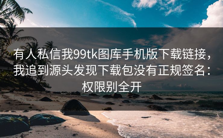 有人私信我99tk图库手机版下载链接，我追到源头发现下载包没有正规签名：权限别全开