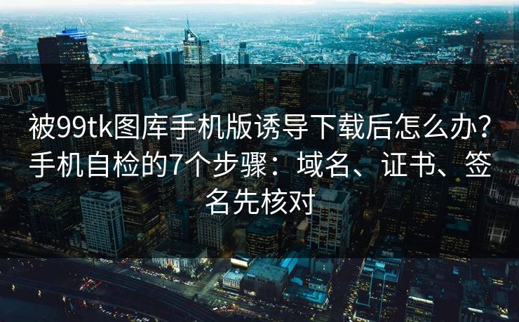 被99tk图库手机版诱导下载后怎么办？手机自检的7个步骤：域名、证书、签名先核对