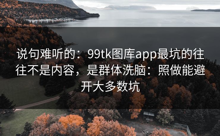 说句难听的：99tk图库app最坑的往往不是内容，是群体洗脑：照做能避开大多数坑