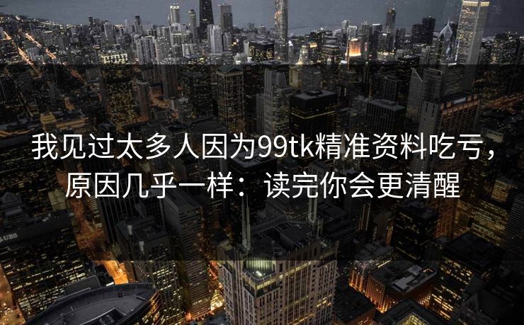 我见过太多人因为99tk精准资料吃亏，原因几乎一样：读完你会更清醒