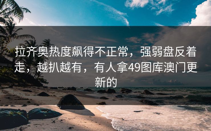 拉齐奥热度飙得不正常,强弱盘反着走,越扒越有,有人拿49图库澳门更新的 拉齐奥热度飙得不正常,强弱盘反着走,越扒越有,有人拿49图库澳门更新的