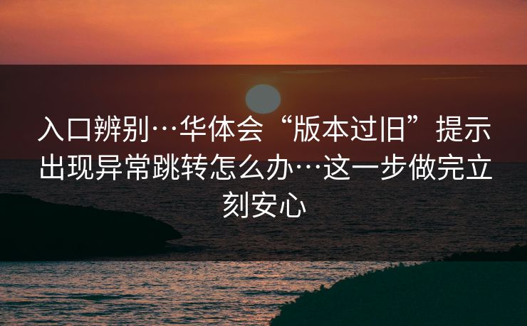 入口辨别…华体会“版本过旧”提示出现异常跳转怎么办…这一步做完立刻安心